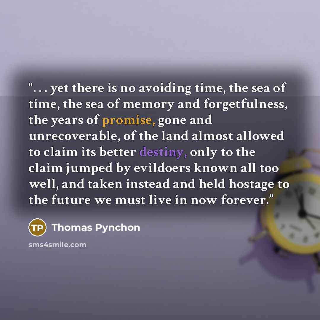 “. . . yet there is no avoiding time, the sea of time, the sea of memory and forgetfulness, the years of promise, gone and unrecoverable, of the land almost allowed to claim its better destiny, only to the claim jumped by evildoers known all too well, and taken instead and held hostage to the…” quote by Thomas Pynchon