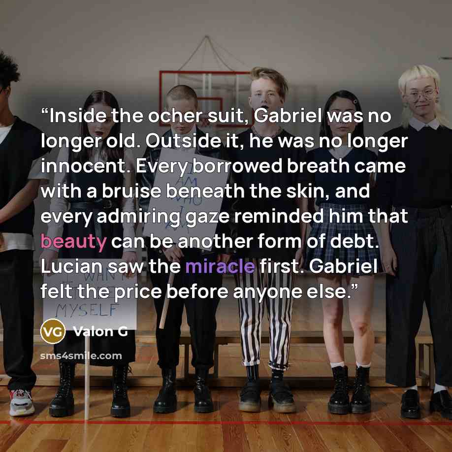“Inside the ocher suit, Gabriel was no longer old. Outside it, he was no longer innocent. Every borrowed breath came with a bruise beneath the skin, and every admiring gaze reminded him that beauty can be another form of debt. Lucian saw the miracle first. Gabriel felt the price before anyone else.” quote by Valon G