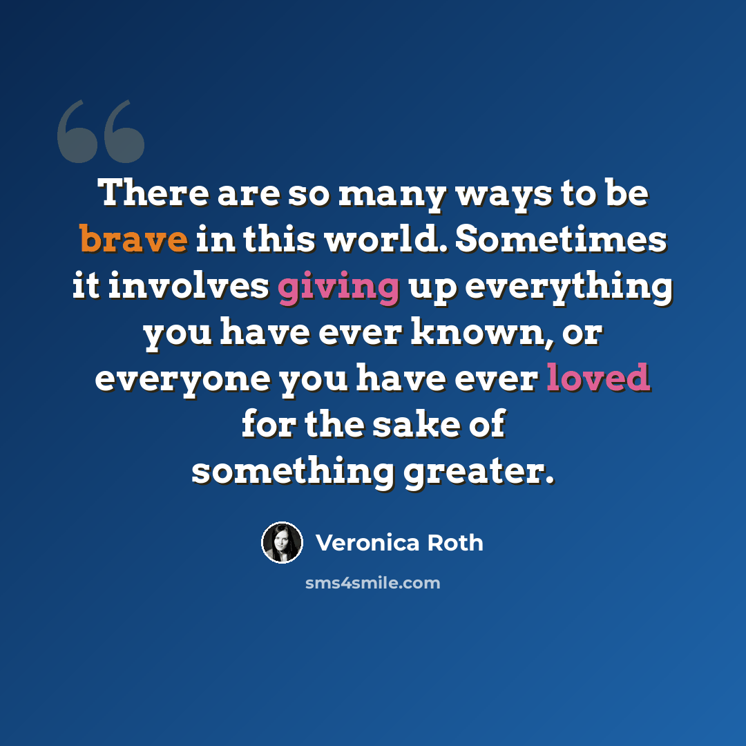 “There are so many ways to be brave in this world. Sometimes it involves giving up everything you have ever known, or everyone you have ever loved for the sake of something greater.” quote by Veronica Roth