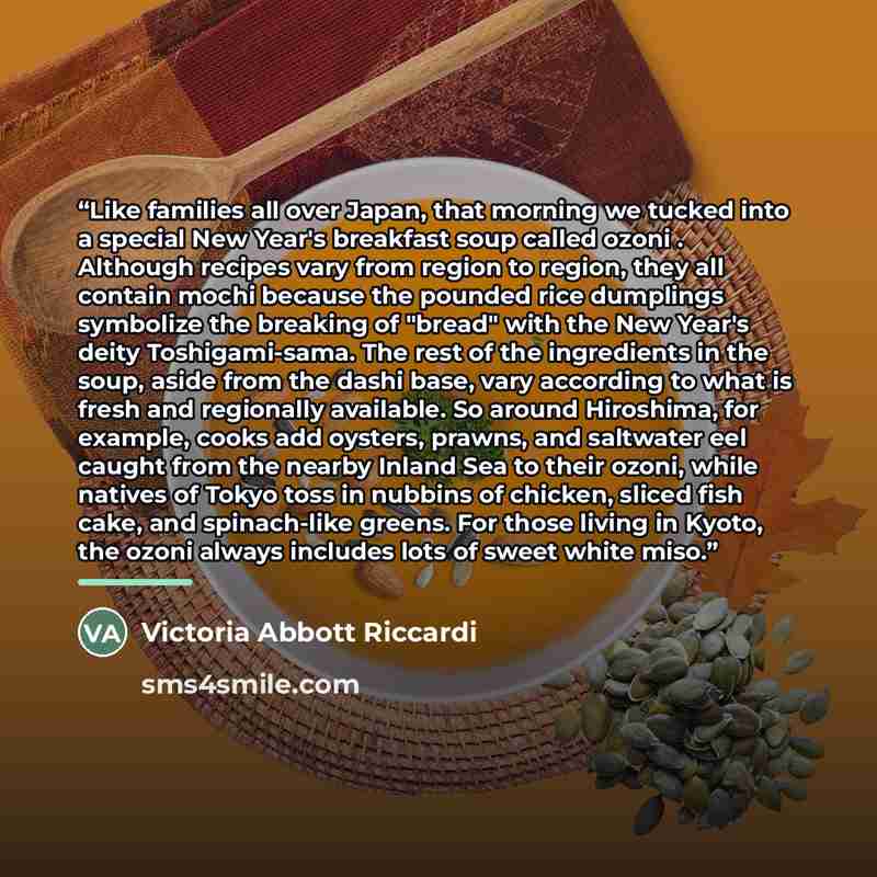 “Like families all over Japan, that morning we tucked into a special New Year's breakfast soup called ozoni . Although recipes vary from region to region, they all contain mochi because the pounded rice dumplings symbolize the breaking of "bread" with the New Year's deity Toshigami-sama. The rest…” quote by Victoria Abbott Riccardi