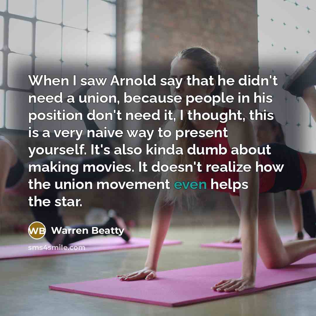 “When I saw Arnold say that he didn't need a union, because people in his position don't need it, I thought, this is a very naive way to present yourself. It's also kinda dumb about making movies. It doesn't realize how the union movement even helps the star.” quote by Warren Beatty