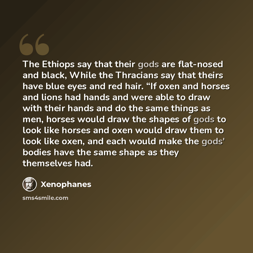 “The Ethiops say that their gods are flat-nosed and black, While the Thracians say that theirs have blue eyes and red hair. “If oxen and horses and lions had hands and were able to draw with their hands and do the same things as men, horses would draw the shapes of gods to look like horses and oxen…” quote by Xenophanes