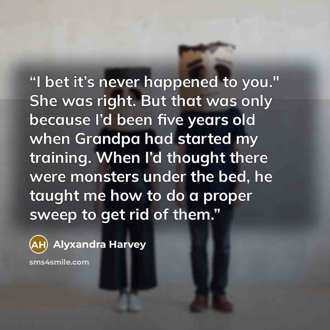 “I bet it’s never happened to you." She was right. But that was only because I’d been five years old when Grandpa had started my training. When I’d thought there were monsters under the bed, he taught me how to do a proper sweep to get rid of them.” quote by Alyxandra Harvey