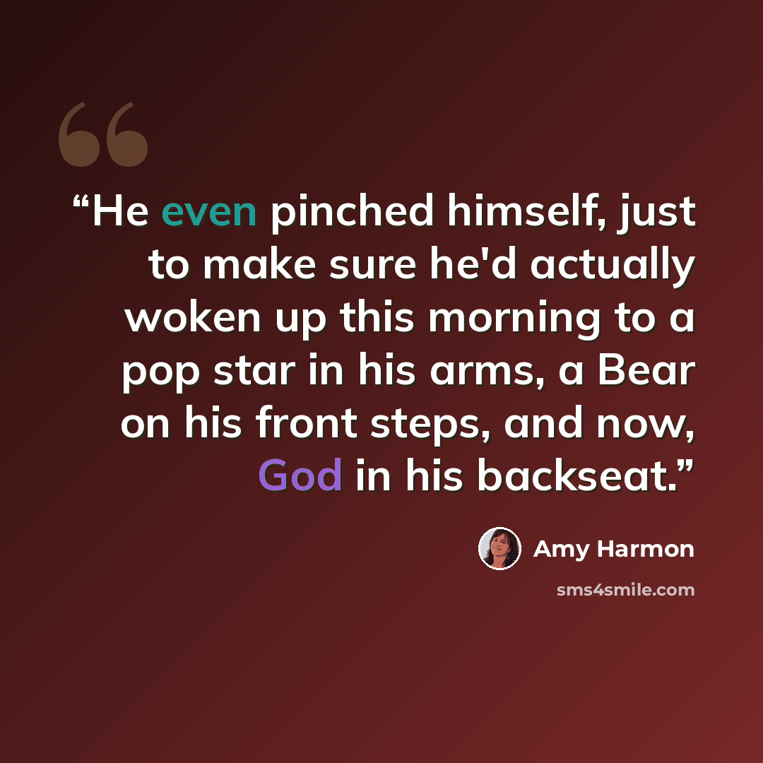 “He even pinched himself, just to make sure he'd actually woken up this morning to a pop star in his arms, a Bear on his front steps, and now, God in his backseat.” quote by Amy Harmon