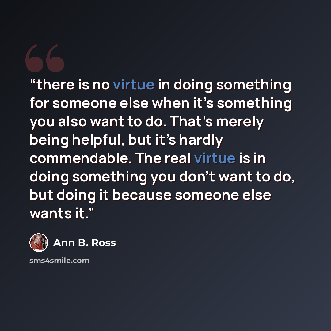 “there is no virtue in doing something for someone else when it’s something you also want to do. That’s merely being helpful, but it’s hardly commendable. The real virtue is in doing something you don’t want to do, but doing it because someone else wants it.” quote by Ann B. Ross