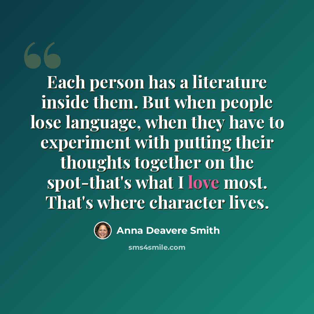“Each person has a literature inside them. But when people lose language, when they have to experiment with putting their thoughts together on the spot-that's what I love most. That's where character lives.” quote by Anna Deavere Smith