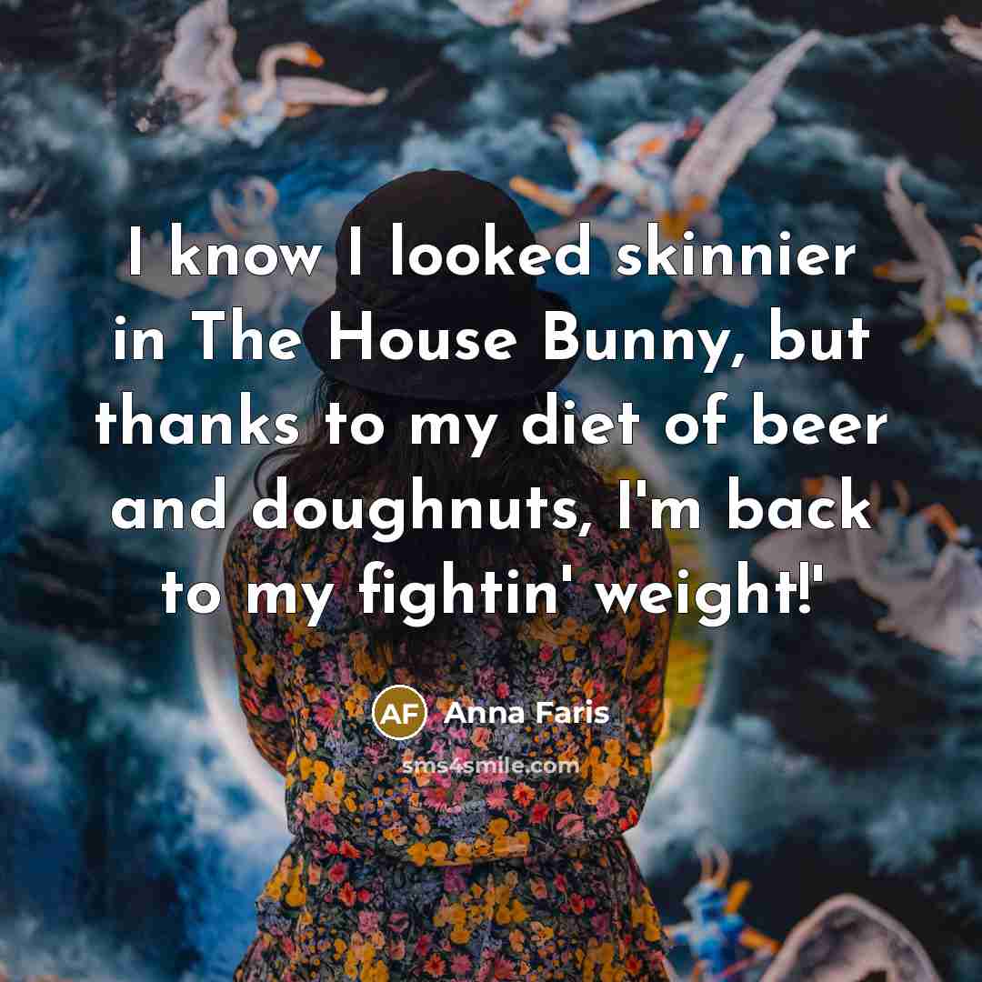 “I know I looked skinnier in The House Bunny, but thanks to my diet of beer and doughnuts, I'm back to my fightin' weight!'” quote by Anna Faris