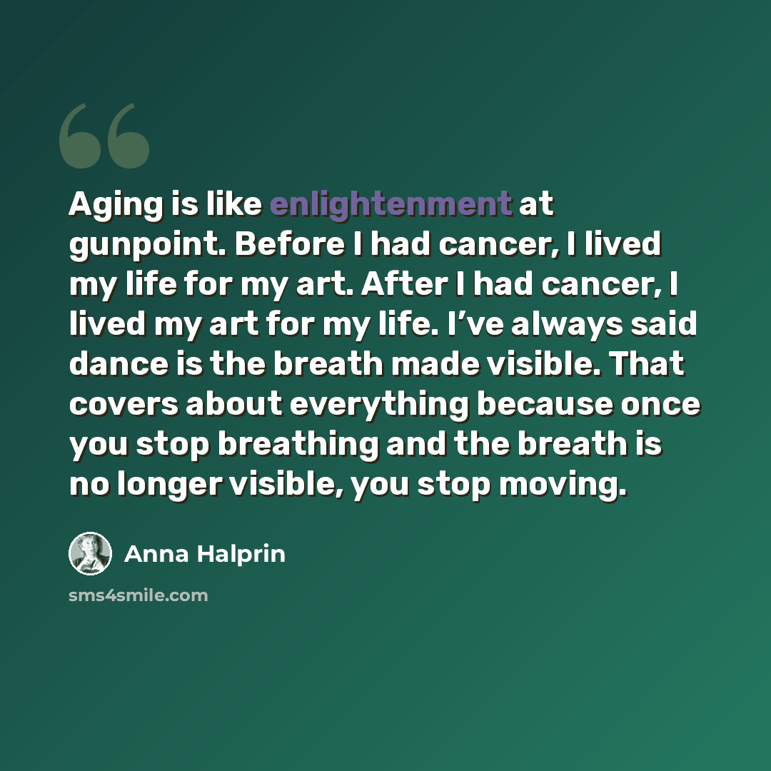“Aging is like enlightenment at gunpoint. Before I had cancer, I lived my life for my art. After I had cancer, I lived my art for my life. I’ve always said dance is the breath made visible. That covers about everything because once you stop breathing and the breath is no longer visible, you stop…” quote by Anna Halprin