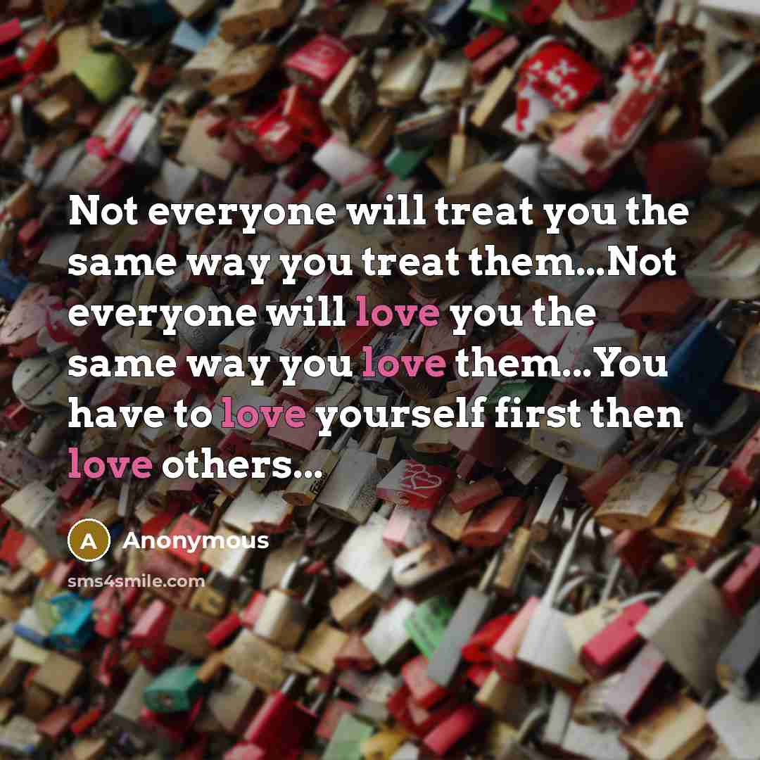 “Not everyone will treat you the same way you treat them...Not everyone will love you the same way you love them...You have to love yourself first then love others...” quote by Anonymous