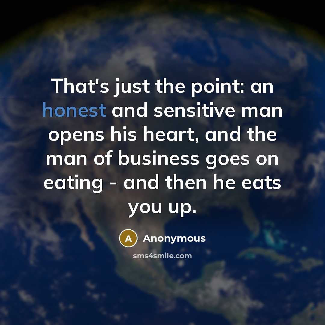 “That's just the point: an honest and sensitive man opens his heart, and the man of business goes on eating - and then he eats you up.” quote by Anonymous