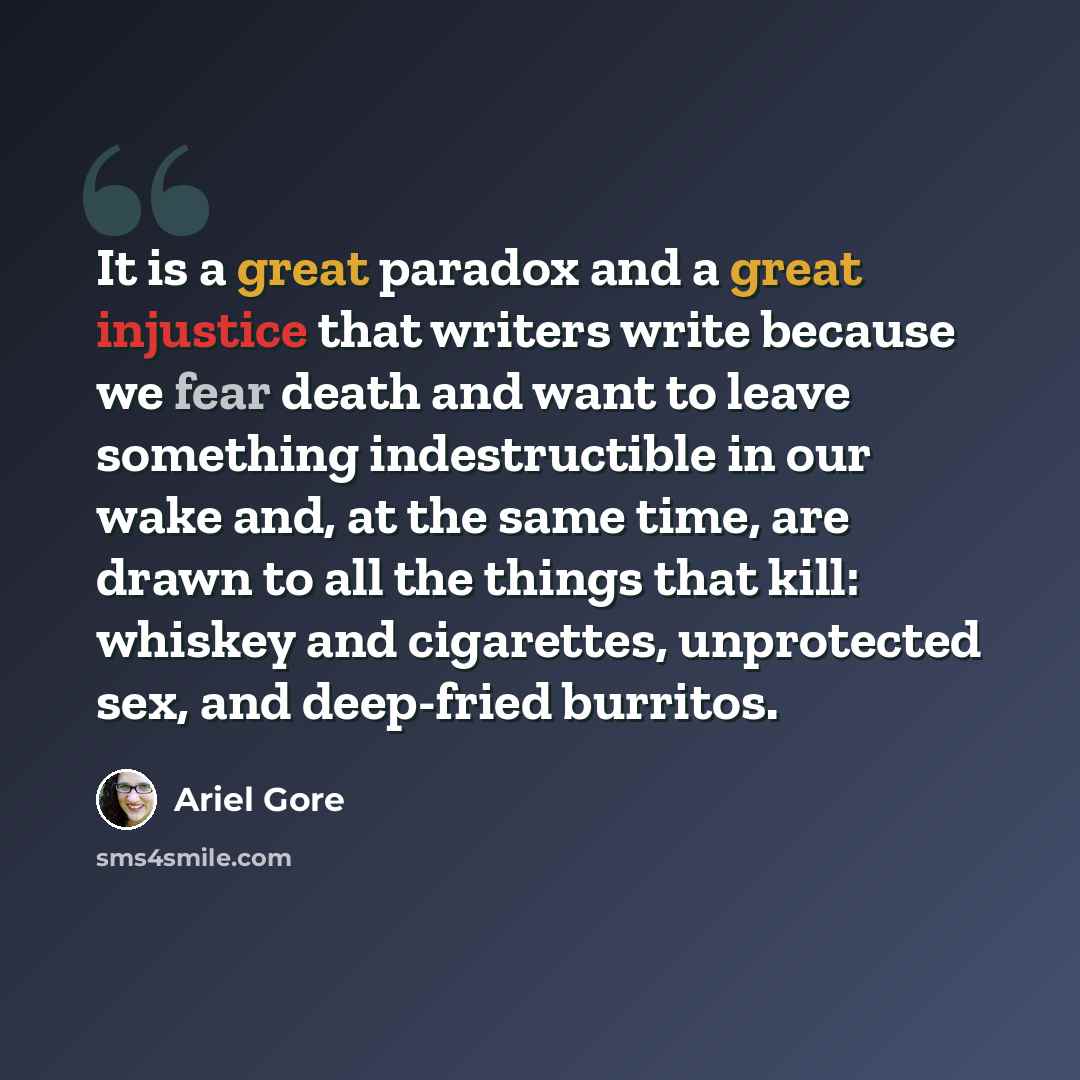 “It is a great paradox and a great injustice that writers write because we fear death and want to leave something indestructible in our wake and, at the same time, are drawn to all the things that kill: whiskey and cigarettes, unprotected sex, and deep-fried burritos.” quote by Ariel Gore