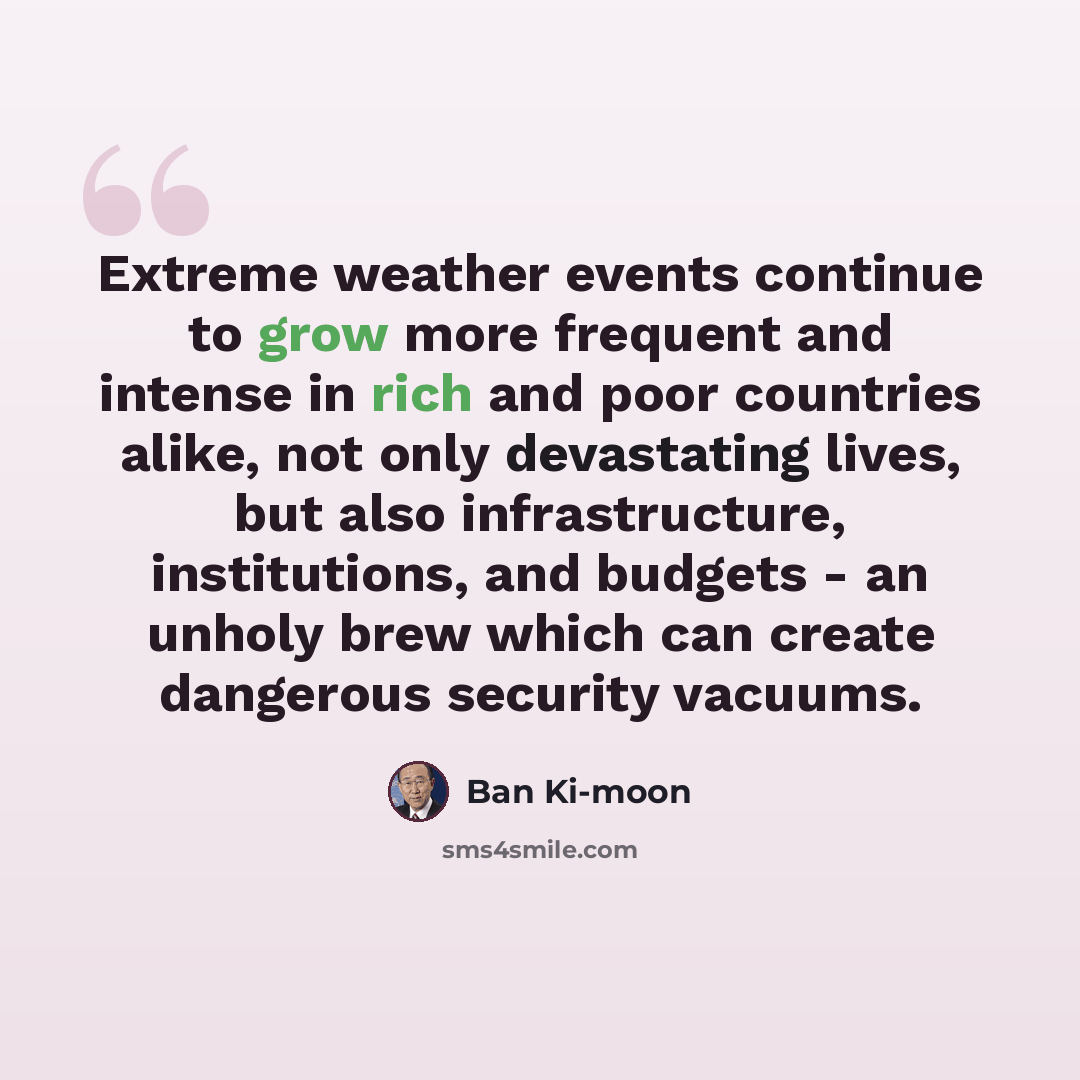 “Extreme weather events continue to grow more frequent and intense in rich and poor countries alike, not only devastating lives, but also infrastructure, institutions, and budgets - an unholy brew which can create dangerous security vacuums.” quote by Ban Ki-moon