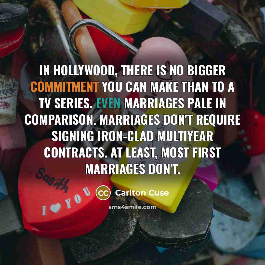 “In Hollywood, there is no bigger commitment you can make than to a TV series. Even marriages pale in comparison. Marriages don't require signing iron-clad multiyear contracts. At least, most first marriages don't.” quote by Carlton Cuse