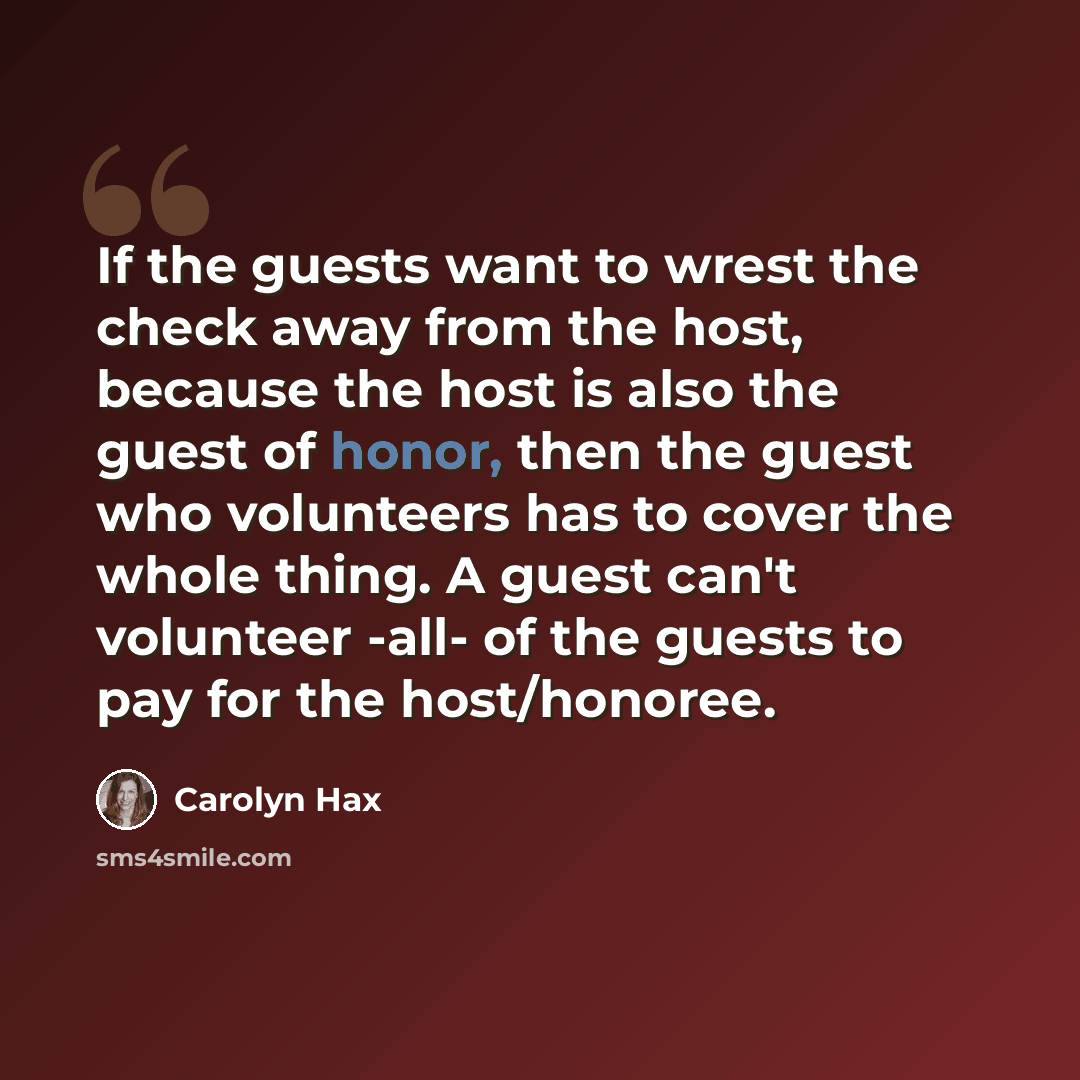 “If the guests want to wrest the check away from the host, because the host is also the guest of honor, then the guest who volunteers has to cover the whole thing. A guest can't volunteer -all- of the guests to pay for the host/honoree.” quote by Carolyn Hax