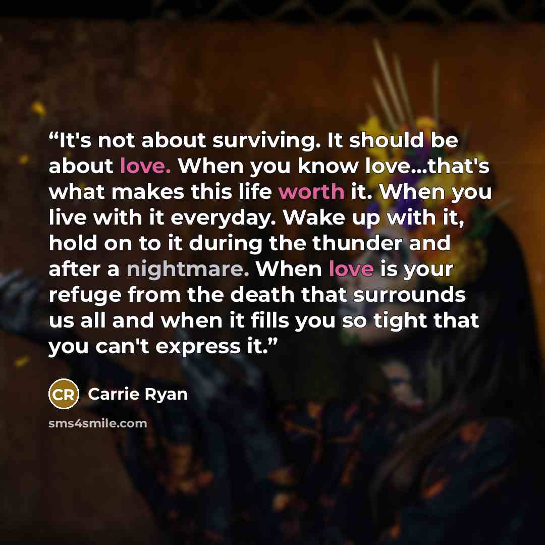 “It's not about surviving. It should be about love. When you know love...that's what makes this life worth it. When you live with it everyday. Wake up with it, hold on to it during the thunder and after a nightmare. When love is your refuge from the death that surrounds us all and when it fills you…” quote by Carrie Ryan