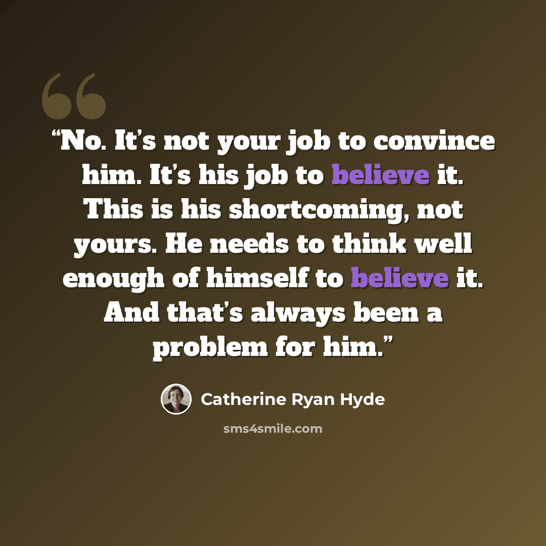“No. It’s not your job to convince him. It’s his job to believe it. This is his shortcoming, not yours. He needs to think well enough of himself to believe it. And that’s always been a problem for him.” quote by Catherine Ryan Hyde