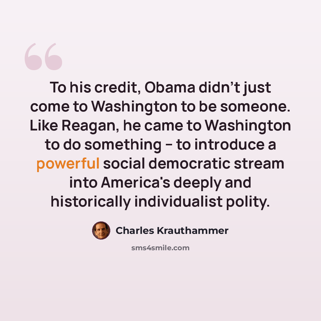 “To his credit, Obama didn't just come to Washington to be someone. Like Reagan, he came to Washington to do something -- to introduce a powerful social democratic stream into America's deeply and historically individualist polity.” quote by Charles Krauthammer