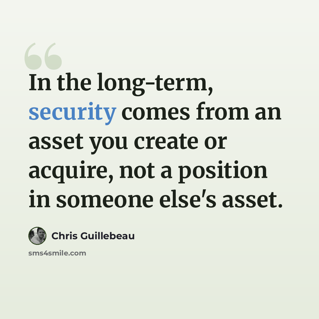 “In the long-term, security comes from an asset you create or acquire, not a position in someone else's asset.” quote by Chris Guillebeau