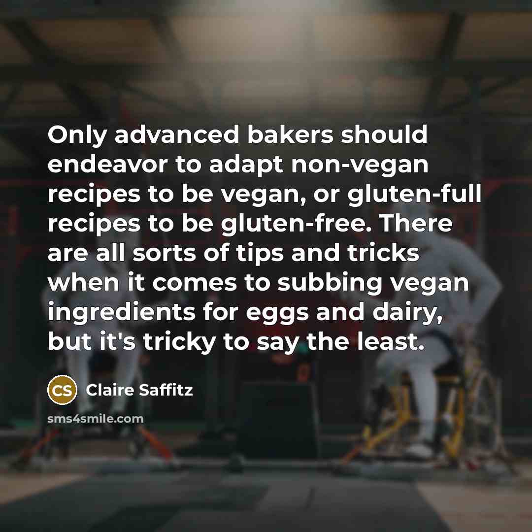 “Only advanced bakers should endeavor to adapt non-vegan recipes to be vegan, or gluten-full recipes to be gluten-free. There are all sorts of tips and tricks when it comes to subbing vegan ingredients for eggs and dairy, but it's tricky to say the least.” quote by Claire Saffitz
