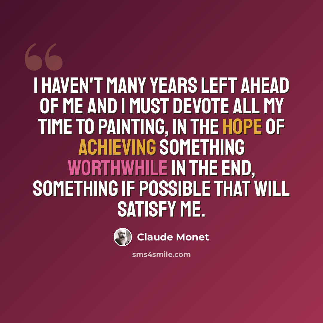 “I haven't many years left ahead of me and I must devote all my time to painting, in the hope of achieving something worthwhile in the end, something if possible that will satisfy me.” quote by Claude Monet