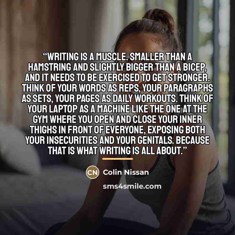 “Writing is a muscle. Smaller than a hamstring and slightly bigger than a bicep, and it needs to be exercised to get stronger. Think of your words as reps, your paragraphs as sets, your pages as daily workouts. Think of your laptop as a machine like the one at the gym where you open and close your…” quote by Colin Nissan