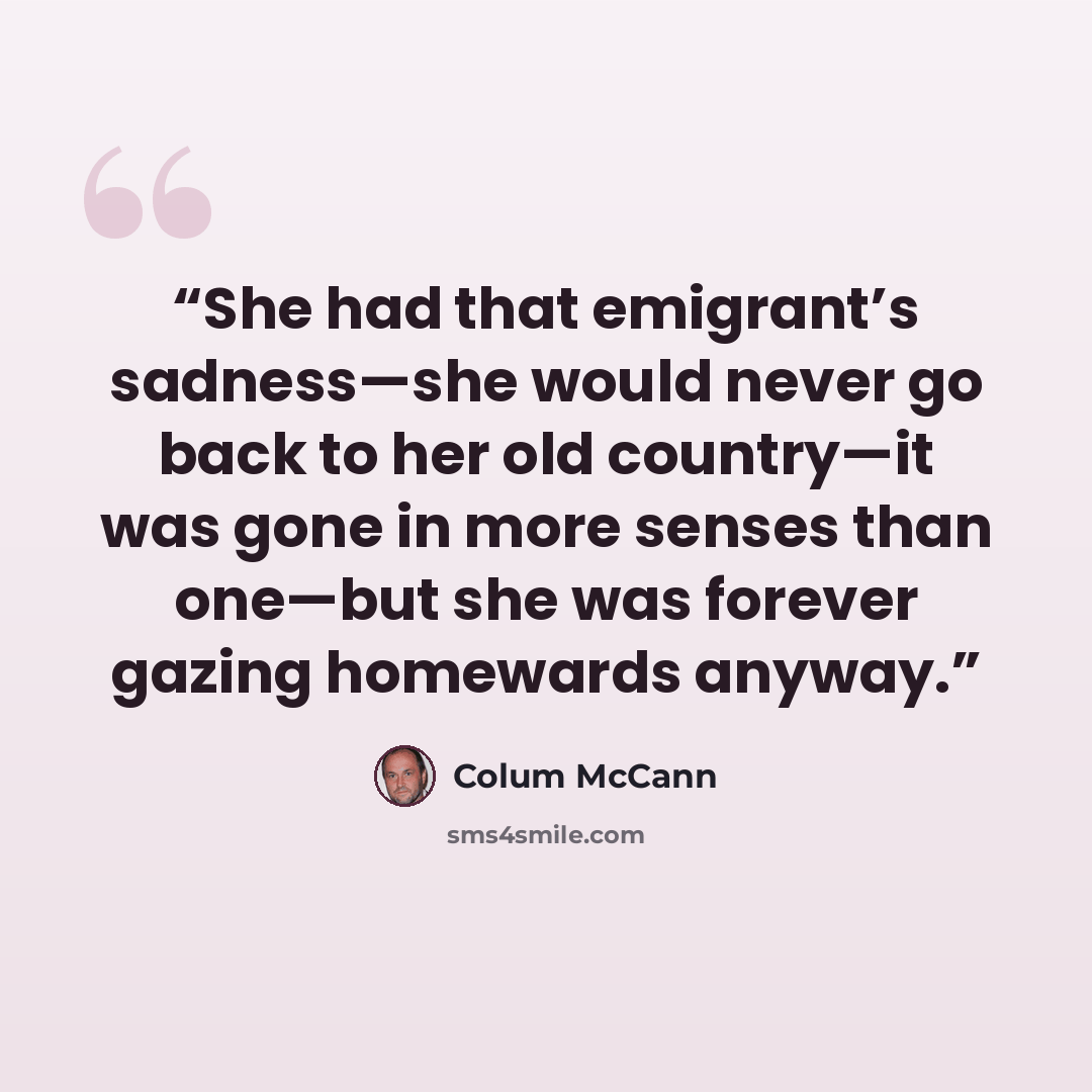 “She had that emigrant’s sadness—she would never go back to her old country—it was gone in more senses than one—but she was forever gazing homewards anyway.” quote by Colum McCann