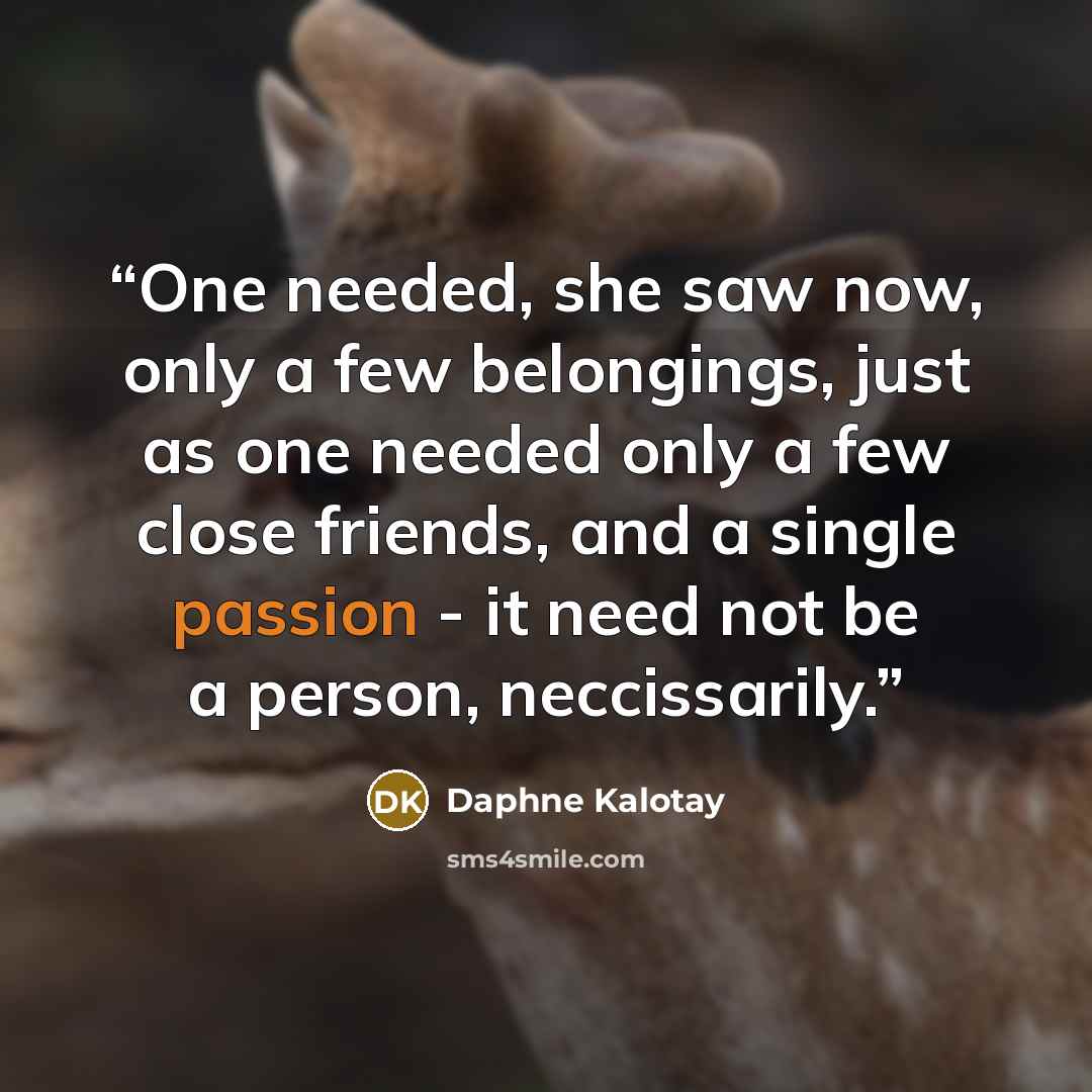 “One needed, she saw now, only a few belongings, just as one needed only a few close friends, and a single passion - it need not be a person, neccissarily.” quote by Daphne Kalotay
