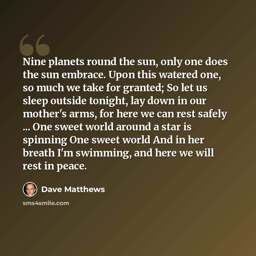 “Nine planets round the sun, only one does the sun embrace. Upon this watered one, so much we take for granted; So let us sleep outside tonight, lay down in our mother's arms, for here we can rest safely ... One sweet world around a star is spinning One sweet world And in her breath I'm swimming…” quote by Dave Matthews
