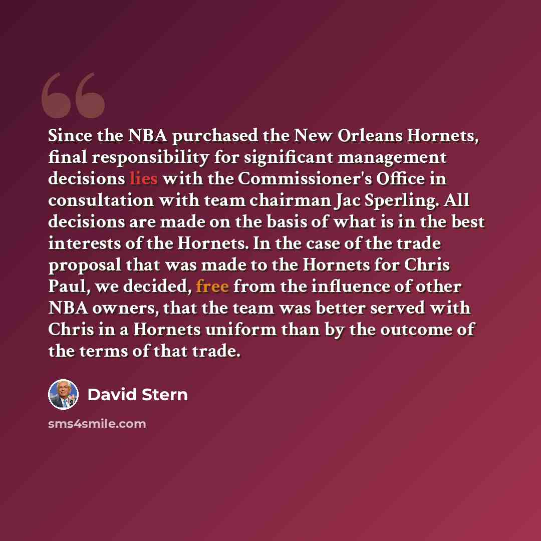 “Since the NBA purchased the New Orleans Hornets, final responsibility for significant management decisions lies with the Commissioner's Office in consultation with team chairman Jac Sperling. All decisions are made on the basis of what is in the best interests of the Hornets. In the case of the…” quote by David Stern