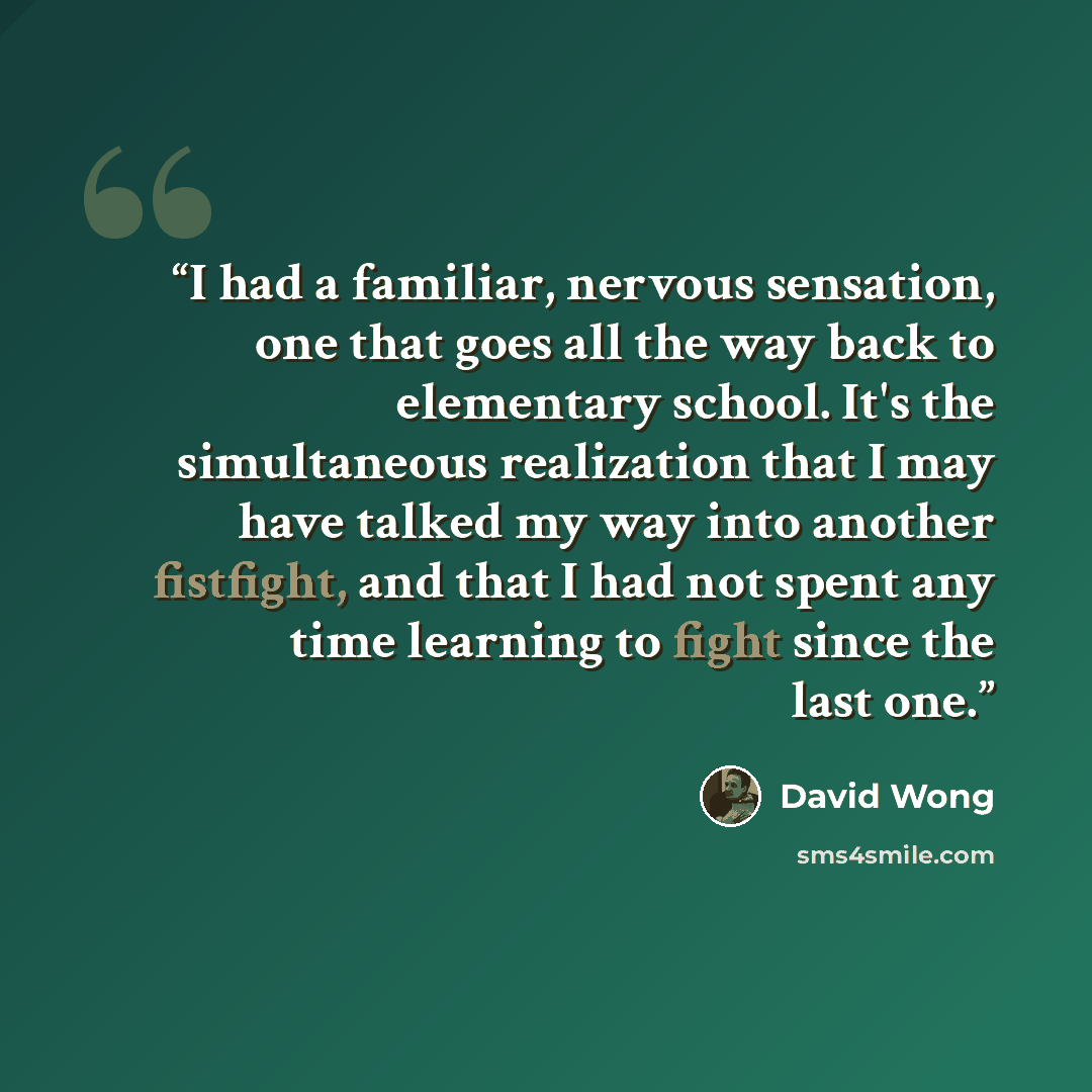“I had a familiar, nervous sensation, one that goes all the way back to elementary school. It's the simultaneous realization that I may have talked my way into another fistfight, and that I had not spent any time learning to fight since the last one.” quote by David Wong