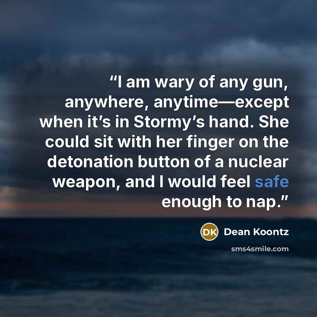 “I am wary of any gun, anywhere, anytime—except when it’s in Stormy’s hand. She could sit with her finger on the detonation button of a nuclear weapon, and I would feel safe enough to nap.” quote by Dean Koontz