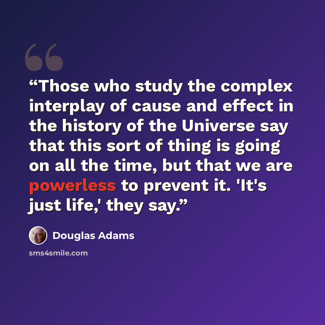 “Those who study the complex interplay of cause and effect in the history of the Universe say that this sort of thing is going on all the time, but that we are powerless to prevent it. 'It's just life,' they say.” quote by Douglas Adams
