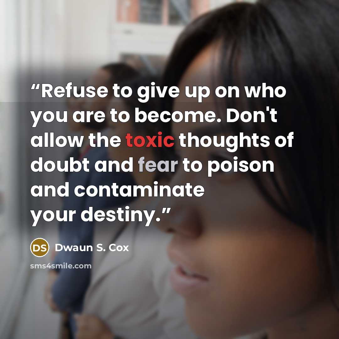 “Refuse to give up on who you are to become. Don't allow the toxic thoughts of doubt and fear to poison and contaminate your destiny.” quote by Dwaun S. Cox