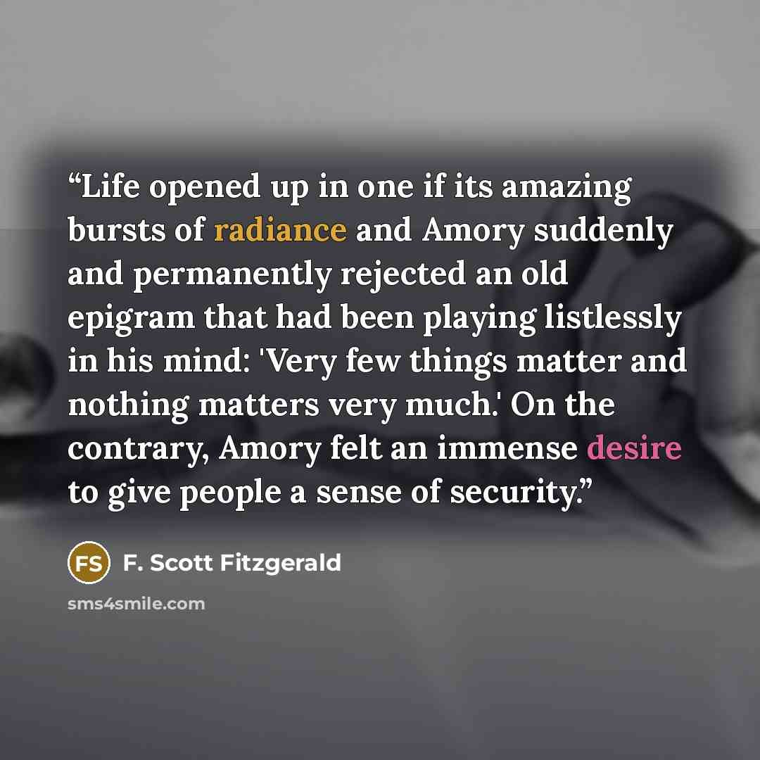 “Life opened up in one if its amazing bursts of radiance and Amory suddenly and permanently rejected an old epigram that had been playing listlessly in his mind: 'Very few things matter and nothing matters very much.' On the contrary, Amory felt an immense desire to give people a sense of security.” quote by F. Scott Fitzgerald
