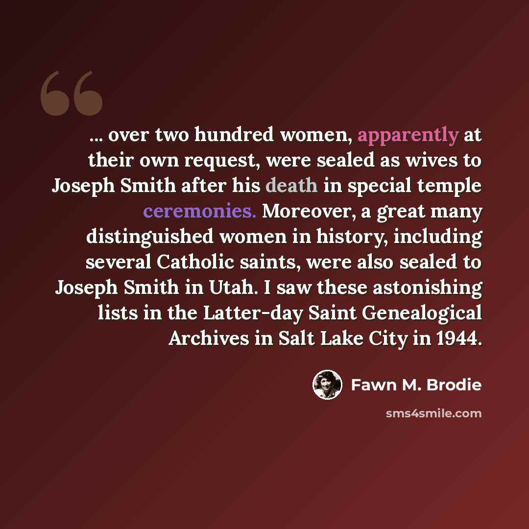 “... over two hundred women, apparently at their own request, were sealed as wives to Joseph Smith after his death in special temple ceremonies. Moreover, a great many distinguished women in history, including several Catholic saints, were also sealed to Joseph Smith in Utah. I saw these…” quote by Fawn M. Brodie