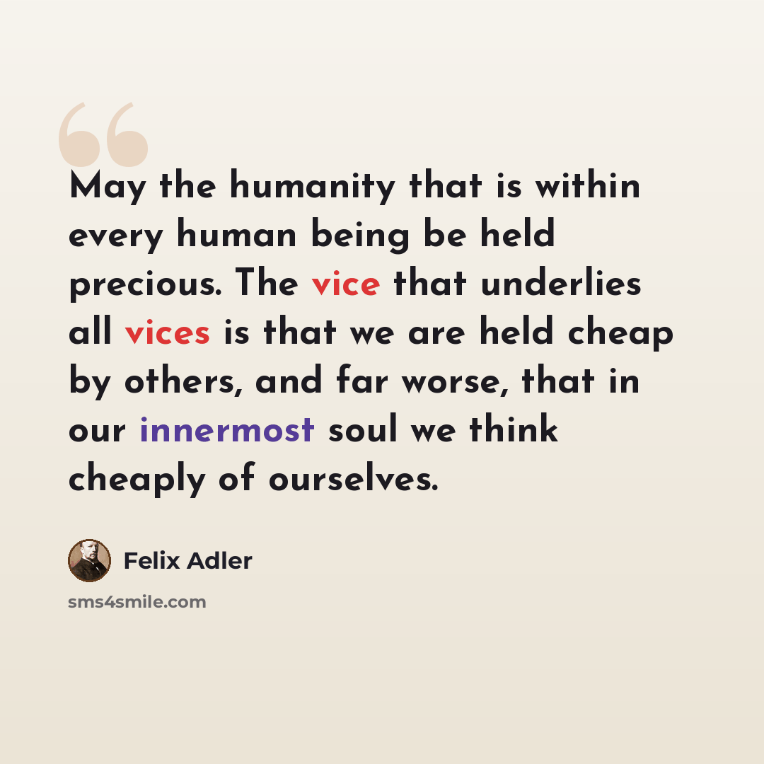 “May the humanity that is within every human being be held precious. The vice that underlies all vices is that we are held cheap by others, and far worse, that in our innermost soul we think cheaply of ourselves.” quote by Felix Adler