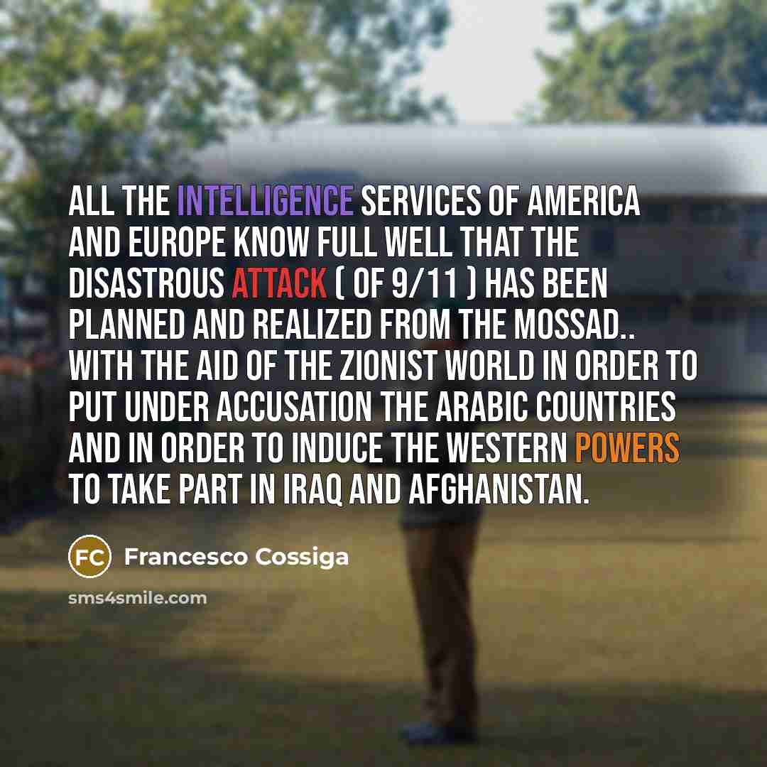 “All the intelligence services of America and Europe know full well that the disastrous attack ( of 9/11 ) has been planned and realized from the Mossad.. with the aid of the Zionist world in order to put under accusation the Arabic countries and in order to induce the Western Powers to take part…” quote by Francesco Cossiga