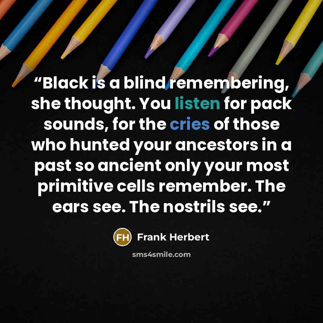 “Black is a blind remembering, she thought. You listen for pack sounds, for the cries of those who hunted your ancestors in a past so ancient only your most primitive cells remember. The ears see. The nostrils see.” quote by Frank Herbert