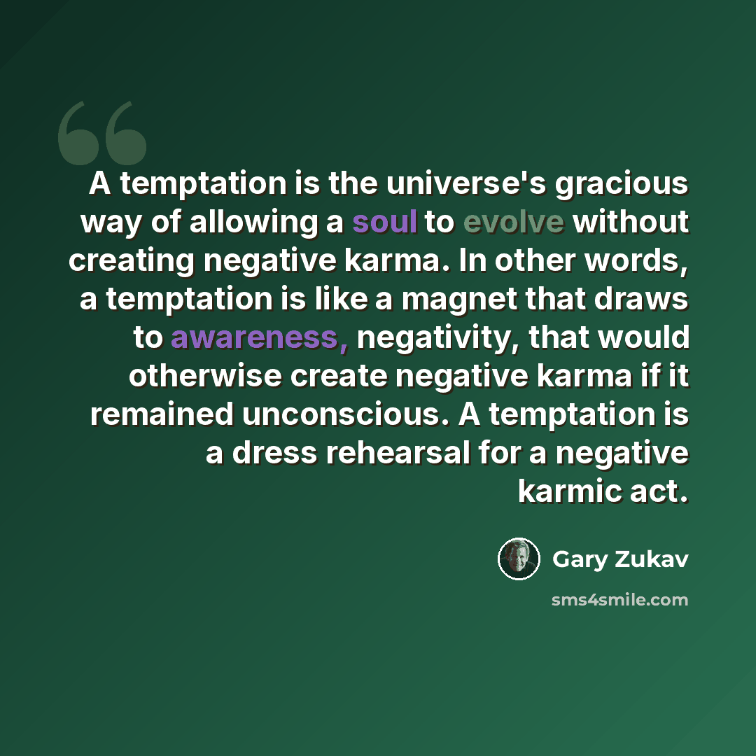 “A temptation is the universe's gracious way of allowing a soul to evolve without creating negative karma. In other words, a temptation is like a magnet that draws to awareness, negativity, that would otherwise create negative karma if it remained unconscious. A temptation is a dress rehearsal for…” quote by Gary Zukav