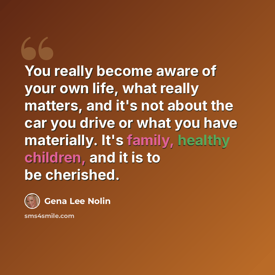 “You really become aware of your own life, what really matters, and it's not about the car you drive or what you have materially. It's family, healthy children, and it is to be cherished.” quote by Gena Lee Nolin