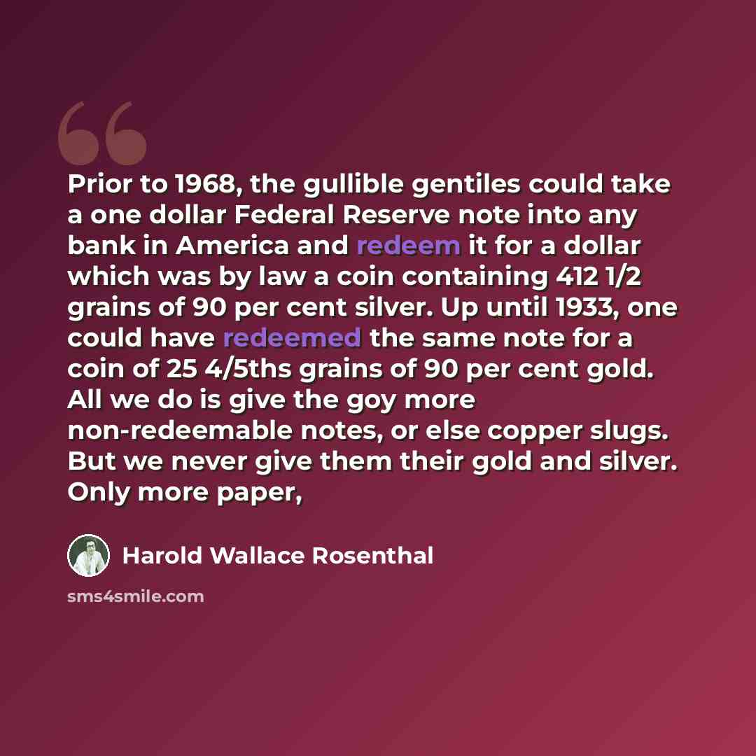 “Prior to 1968, the gullible gentiles could take a one dollar Federal Reserve note into any bank in America and redeem it for a dollar which was by law a coin containing 412 1/2 grains of 90 per cent silver. Up until 1933, one could have redeemed the same note for a coin of 25 4/5ths grains of 90…” quote by Harold Wallace Rosenthal