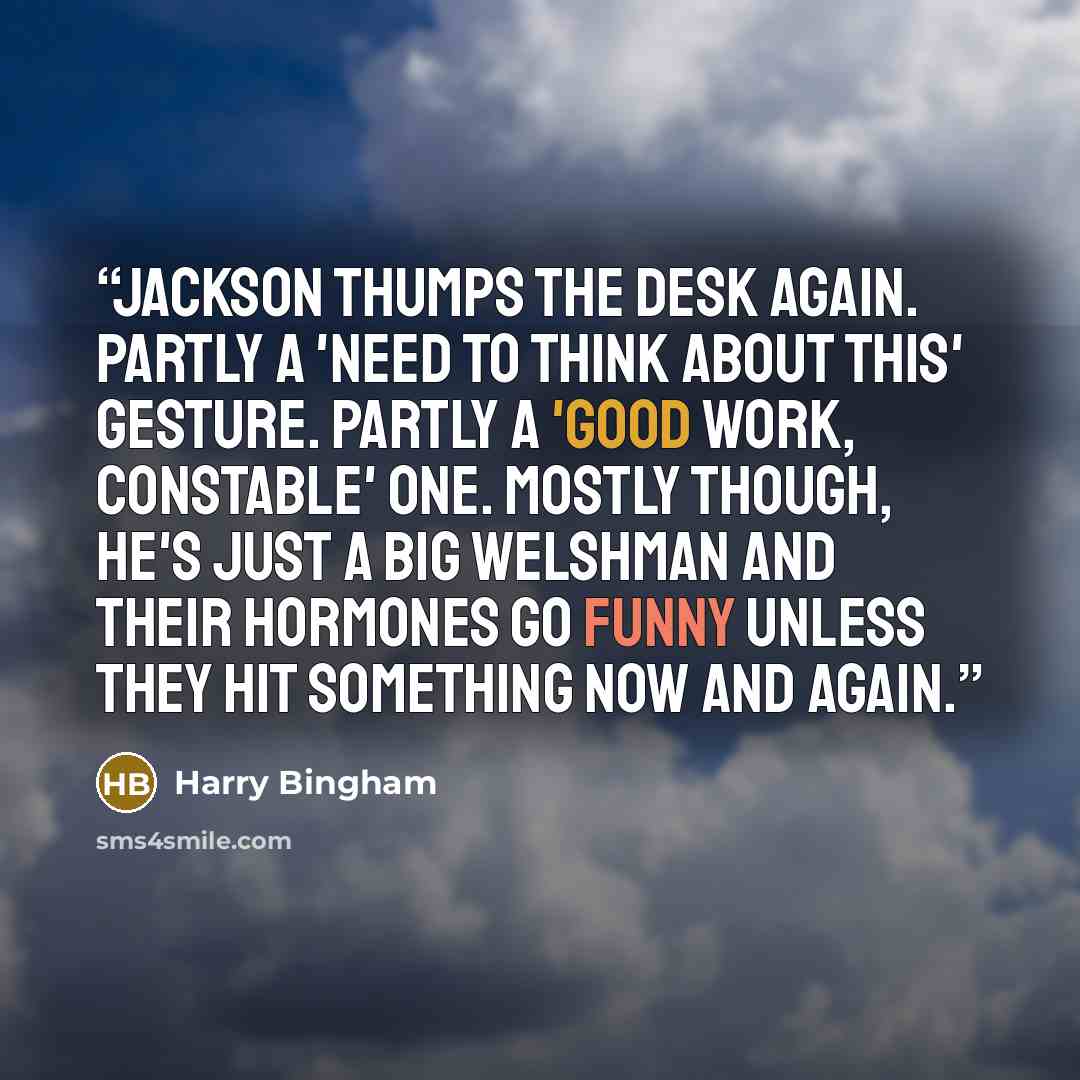 “Jackson thumps the desk again. Partly a 'need to think about this' gesture. Partly a 'good work, Constable' one. Mostly though, he's just a big Welshman and their hormones go funny unless they hit something now and again.” quote by Harry Bingham