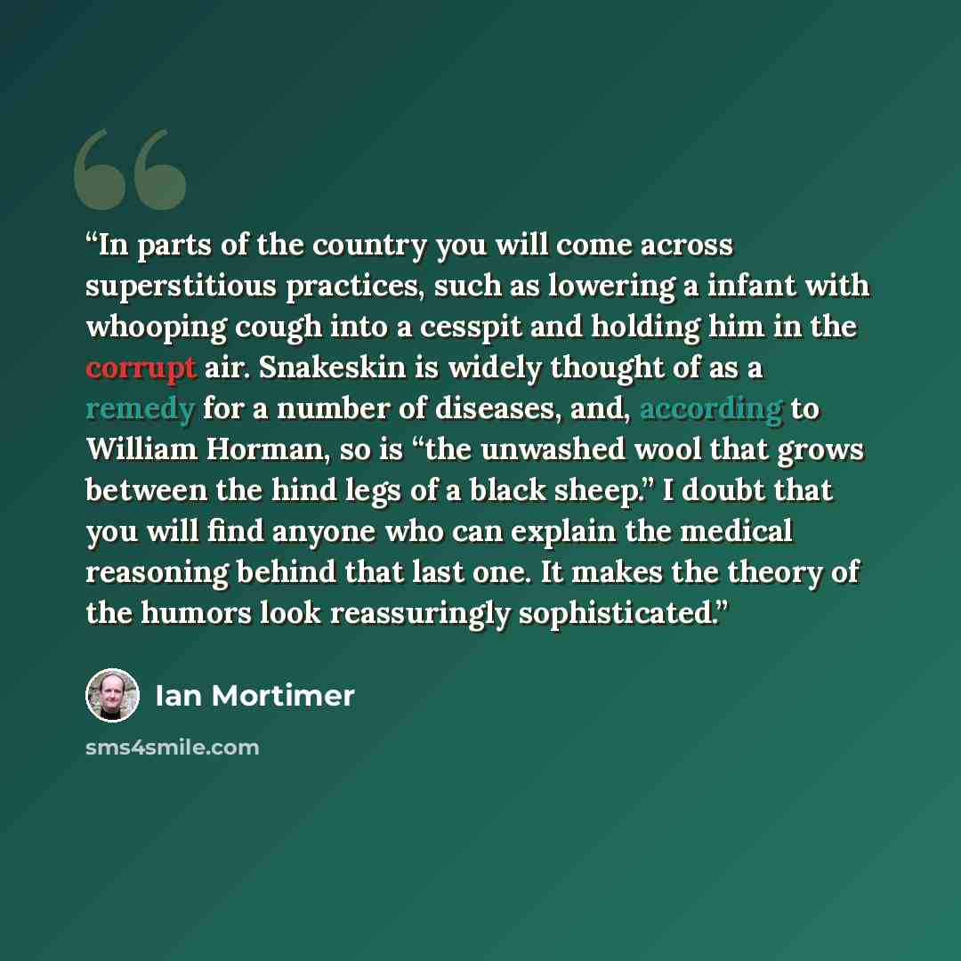 “In parts of the country you will come across superstitious practices, such as lowering a infant with whooping cough into a cesspit and holding him in the corrupt air. Snakeskin is widely thought of as a remedy for a number of diseases, and, according to William Horman, so is “the unwashed wool…” quote by Ian Mortimer
