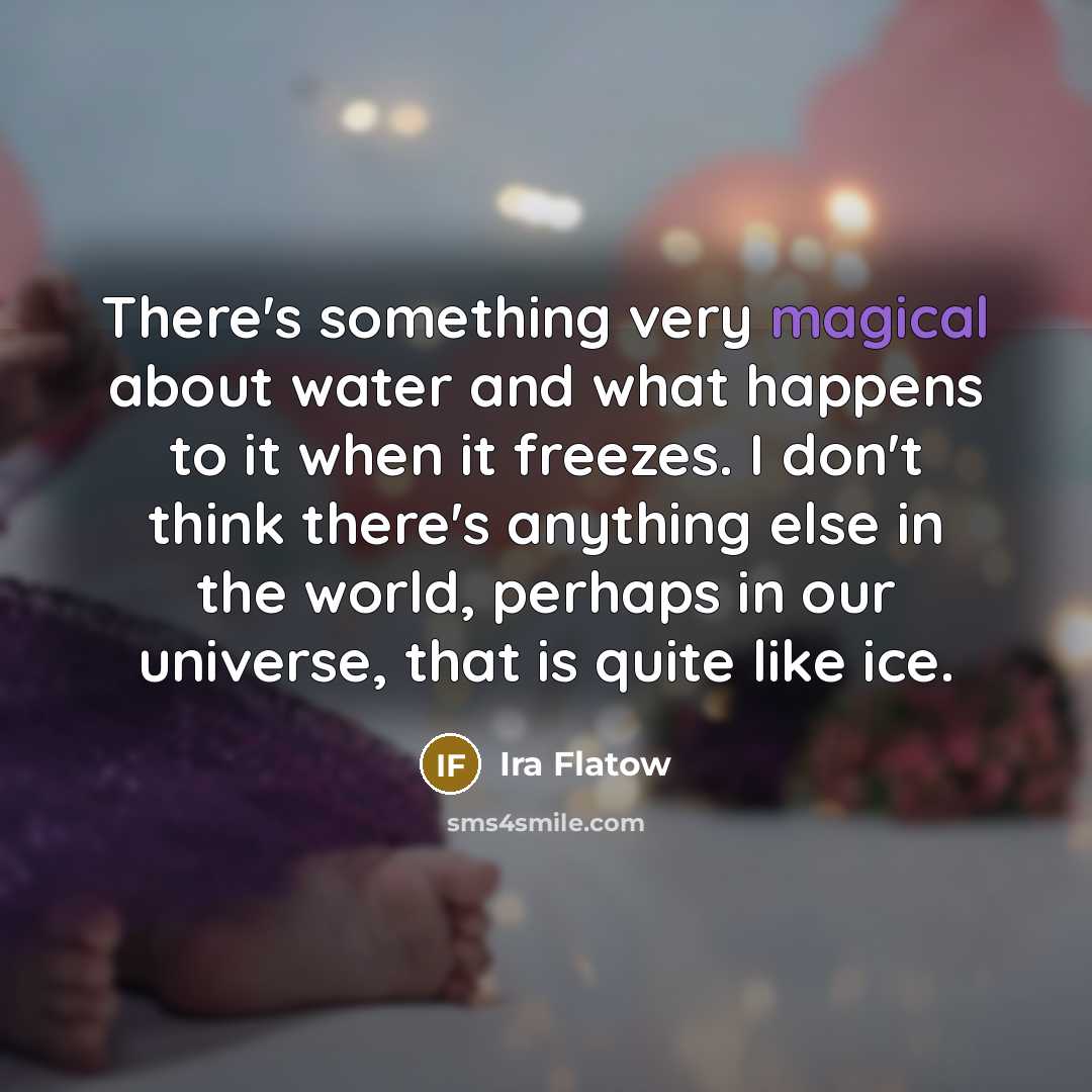 “There's something very magical about water and what happens to it when it freezes. I don't think there's anything else in the world, perhaps in our universe, that is quite like ice.” quote by Ira Flatow