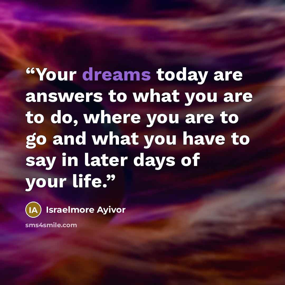 “Your dreams today are answers to what you are to do, where you are to go and what you have to say in later days of your life.” quote by Israelmore Ayivor