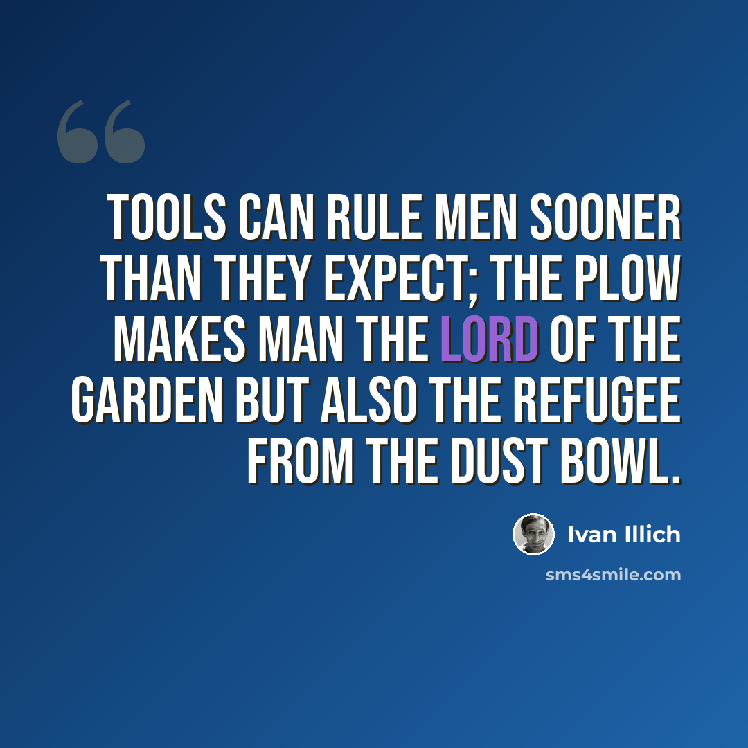 “Tools can rule men sooner than they expect; the plow makes man the lord of the garden but also the refugee from the dust bowl.” quote by Ivan Illich
