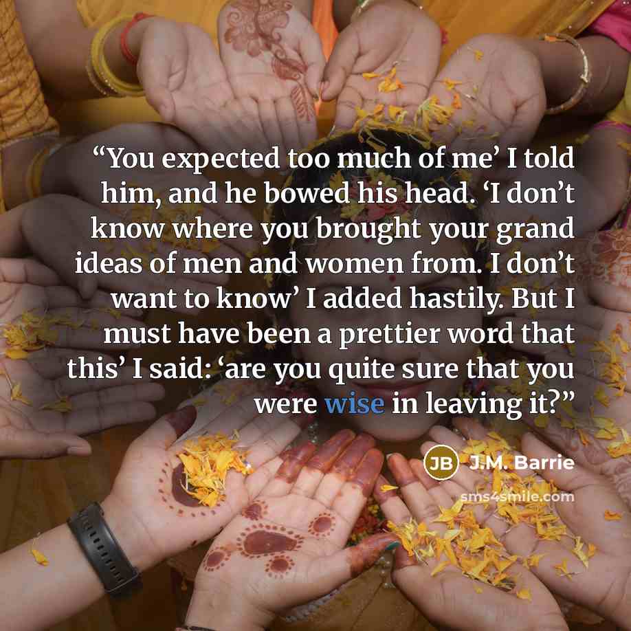 “You expected too much of me’ I told him, and he bowed his head. ‘I don’t know where you brought your grand ideas of men and women from. I don’t want to know’ I added hastily. But I must have been a prettier word that this’ I said: ‘are you quite sure that you were wise in leaving it?” quote by J.M. Barrie