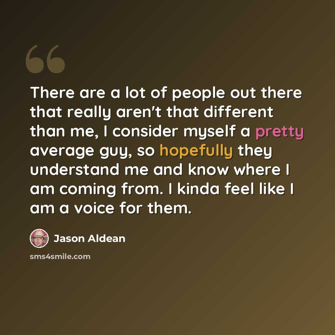 “There are a lot of people out there that really aren't that different than me, I consider myself a pretty average guy, so hopefully they understand me and know where I am coming from. I kinda feel like I am a voice for them.” quote by Jason Aldean