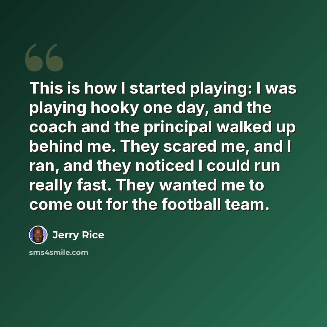 “This is how I started playing: I was playing hooky one day, and the coach and the principal walked up behind me. They scared me, and I ran, and they noticed I could run really fast. They wanted me to come out for the football team.” quote by Jerry Rice