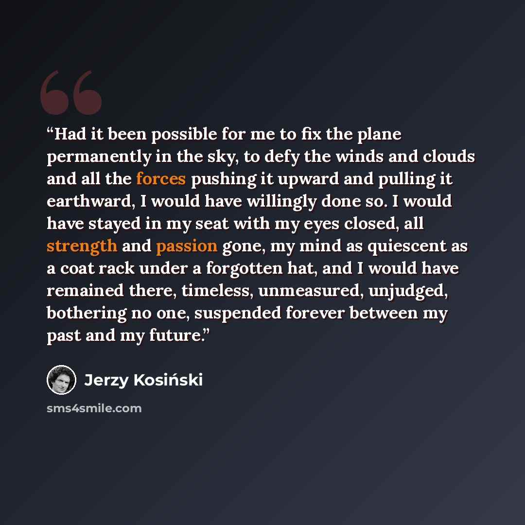“Had it been possible for me to fix the plane permanently in the sky, to defy the winds and clouds and all the forces pushing it upward and pulling it earthward, I would have willingly done so. I would have stayed in my seat with my eyes closed, all strength and passion gone, my mind as quiescent…” quote by Jerzy Kosiński
